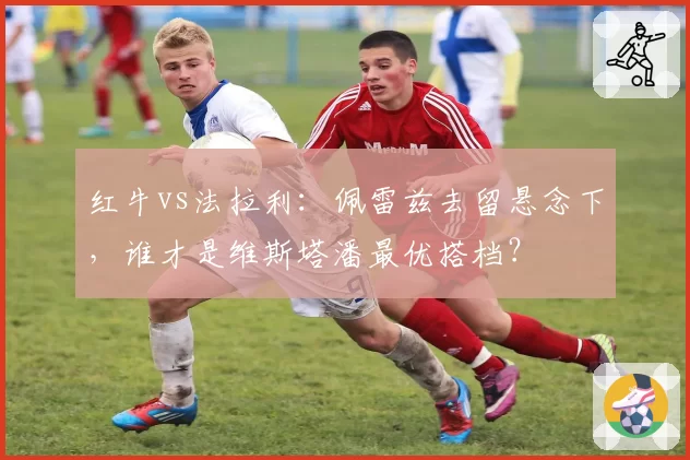 红牛vs法拉利：佩雷兹去留悬念下，谁才是维斯塔潘最优搭档？