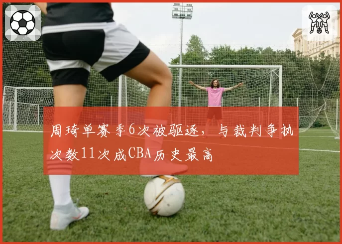 周琦单赛季6次被驱逐，与裁判争执次数11次成CBA历史最高