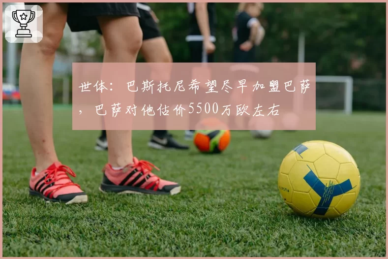 世体:巴斯托尼希望尽早加盟巴萨,巴萨对他估价5500万欧左右