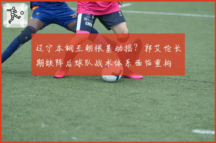辽宁本钢王朝根基动摇？郭艾伦长期缺阵后球队战术体系面临重构