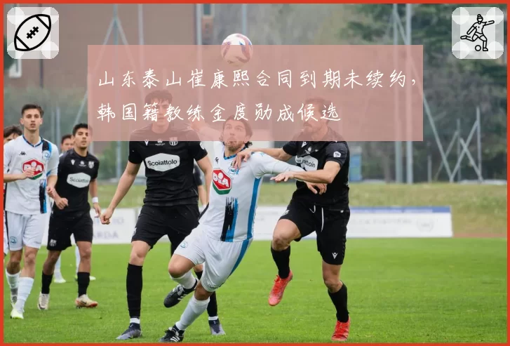 山东泰山崔康熙合同到期未续约，韩国籍教练金度勋成候选