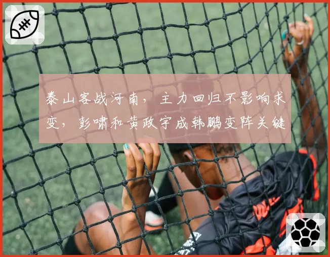 泰山客战河南，主力回归不影响求变，彭啸和黄政宇成韩鹏变阵关键