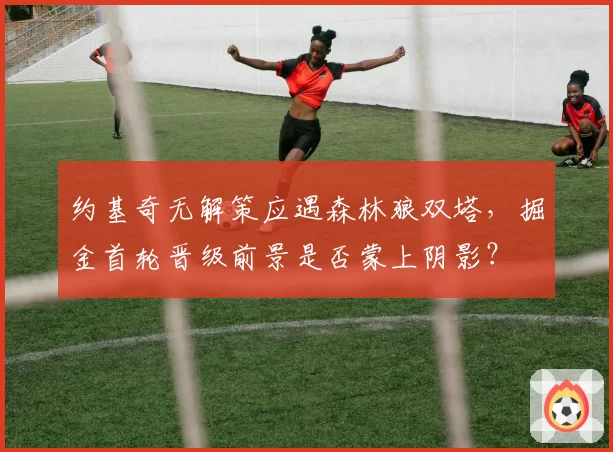 约基奇无解策应遇森林狼双塔，掘金首轮晋级前景是否蒙上阴影？