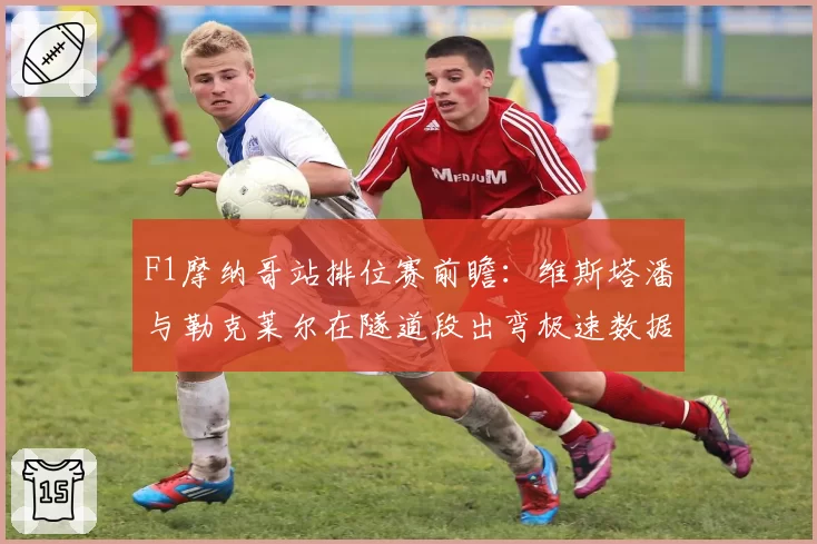 F1摩纳哥站排位赛前瞻:维斯塔潘与勒克莱尔在隧道段出弯极速数据盘点