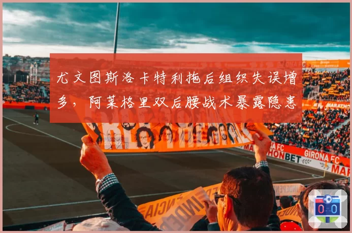 尤文图斯洛卡特利拖后组织失误增多，阿莱格里双后腰战术暴露隐患