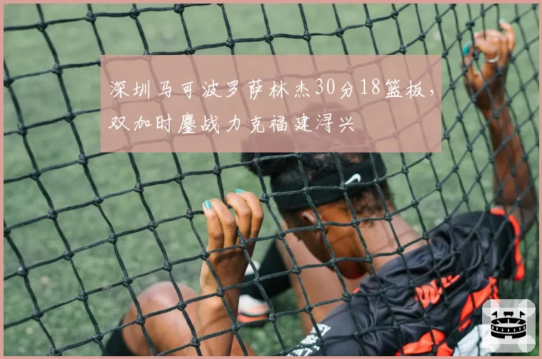 深圳马可波罗萨林杰30分18篮板，双加时鏖战力克福建浔兴