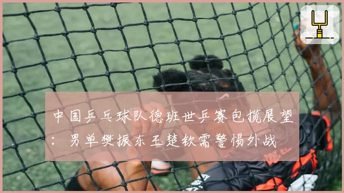 中国乒乓球队德班世乒赛包揽展望：男单樊振东王楚钦需警惕外战