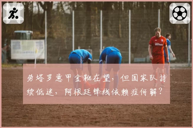 劳塔罗意甲金靴在望,但国家队持续低迷,阿根廷锋线依赖症何解?