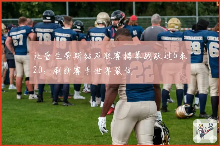 杜普兰蒂斯钻石联赛揭幕战跃过6米20，刷新赛季世界最佳