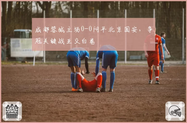 成都蓉城主场0-0闷平北京国安，争冠关键战互交白卷