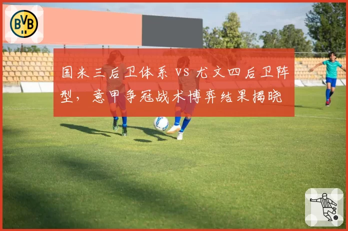 国米三后卫体系 vs 尤文四后卫阵型，意甲争冠战术博弈结果揭晓