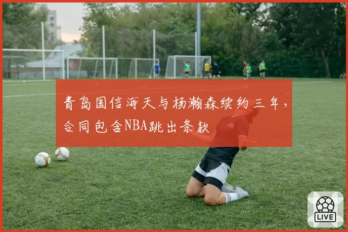 青岛国信海天与杨瀚森续约三年，合同包含NBA跳出条款