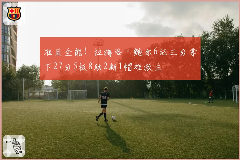 准且全能！拉梅洛·鲍尔6记三分拿下27分5板8助2断1帽难救主