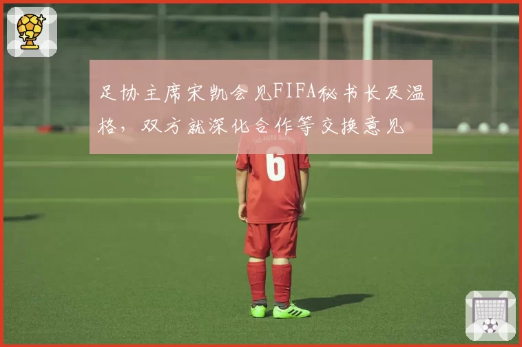 足协主席宋凯会见FIFA秘书长及温格，双方就深化合作等交换意见