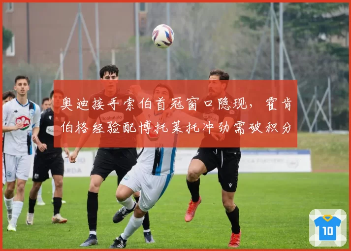 奥迪接手索伯首冠窗口隐现，霍肯伯格经验配博托莱托冲劲需破积分荒