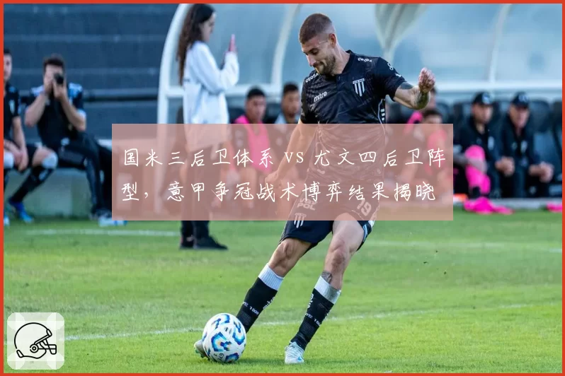 国米三后卫体系 vs 尤文四后卫阵型，意甲争冠战术博弈结果揭晓