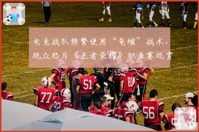 电竞战队频繁使用“龟缩”战术,观众怒斥《王者荣耀》职业赛观赏性下降