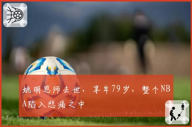 姚明恩师去世，享年79岁，整个NBA陷入悲痛之中
