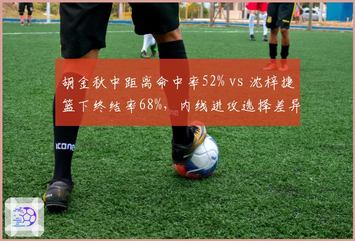 胡金秋中距离命中率52% vs 沈梓捷篮下终结率68%，内线进攻选择差异