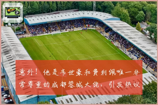 意外！他是韦世豪和费利佩唯一非常尊重的成都蓉城大佬，引发热议