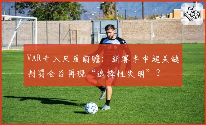 VAR介入尺度前瞻：新赛季中超关键判罚会否再现“选择性失明”？