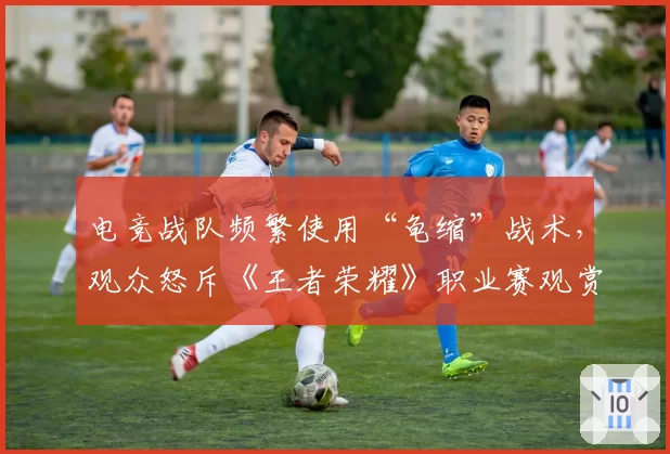 电竞战队频繁使用“龟缩”战术,观众怒斥《王者荣耀》职业赛观赏性下降