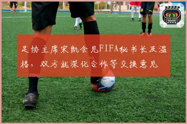 足协主席宋凯会见FIFA秘书长及温格，双方就深化合作等交换意见