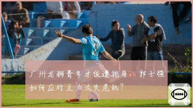 广州龙狮青年才俊遭挖角，郭士强如何应对主力流失危机？