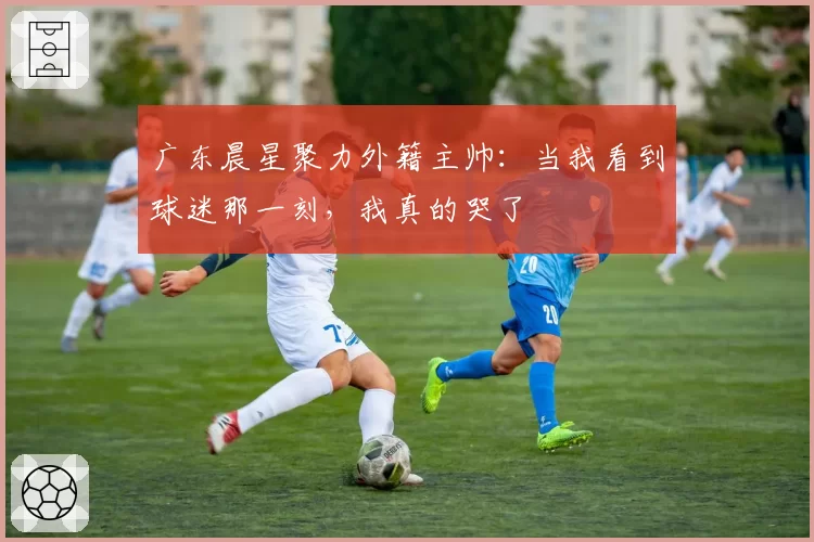 广东晨星聚力外籍主帅：当我看到球迷那一刻，我真的哭了