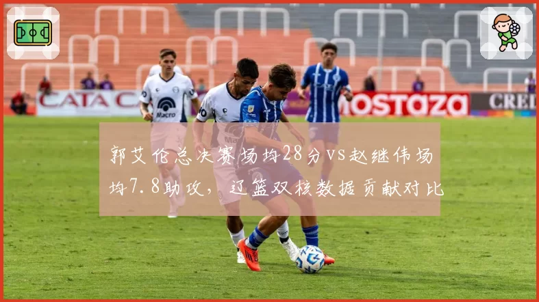 郭艾伦总决赛场均28分vs赵继伟场均7.8助攻，辽篮双核数据贡献对比