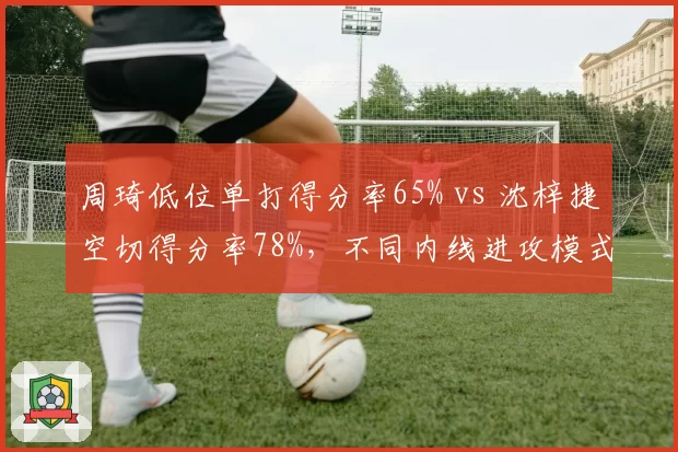 周琦低位单打得分率65% vs 沈梓捷空切得分率78%，不同内线进攻模式的战术权重
