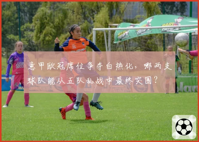 意甲欧冠席位争夺白热化,哪两支球队能从五队乱战中最终突围?