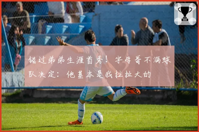 错过弟弟生涯首秀！字母哥不满球队决定：他基本是我拉扯大的