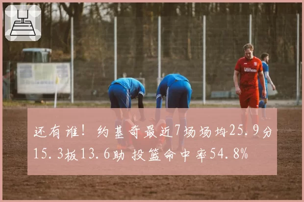 还有谁！约基奇最近7场场均25.9分15.3板13.6助 投篮命中率54.8%