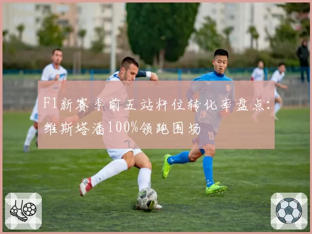 F1新赛季前五站杆位转化率盘点:维斯塔潘100%领跑围场