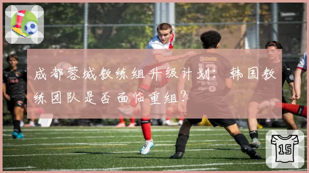 成都蓉城教练组升级计划：韩国教练团队是否面临重组？