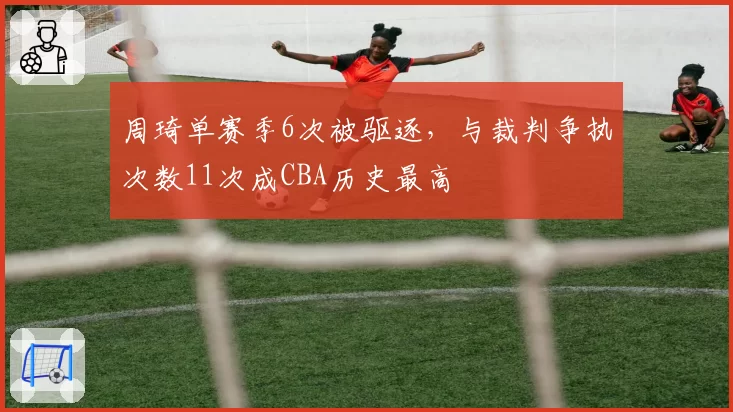周琦单赛季6次被驱逐，与裁判争执次数11次成CBA历史最高
