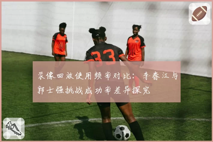 录像回放使用频率对比：李春江与郭士强挑战成功率差异探究