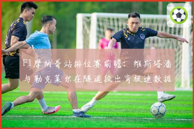 F1摩纳哥站排位赛前瞻:维斯塔潘与勒克莱尔在隧道段出弯极速数据盘点