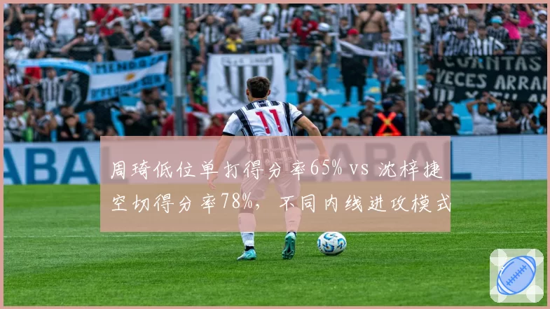 周琦低位单打得分率65% vs 沈梓捷空切得分率78%，不同内线进攻模式的战术权重