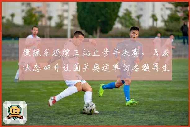 樊振东连续三站止步半决赛，马龙状态回升让国乒奥运单打名额再生变数