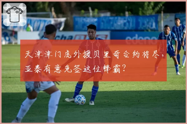 天津津门虎外援贝里奇合约将尽，亚泰有意免签这位锋霸？