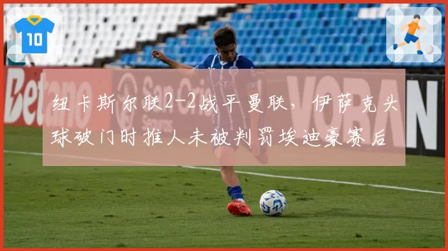 纽卡斯尔联2-2战平曼联，伊萨克头球破门时推人未被判罚埃迪豪赛后冷笑
