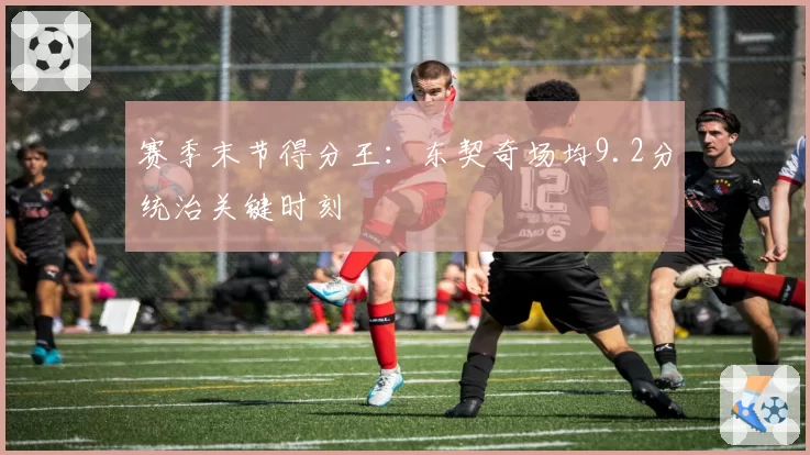 赛季末节得分王：东契奇场均9.2分统治关键时刻