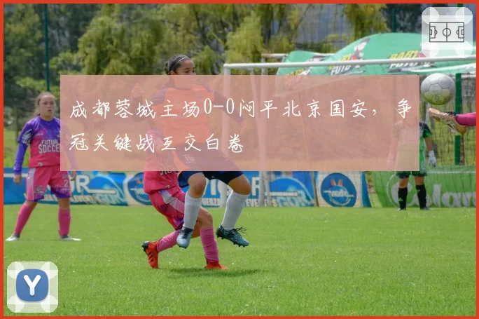 成都蓉城主场0-0闷平北京国安，争冠关键战互交白卷