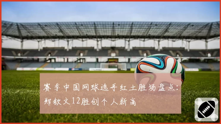 赛季中国网球选手红土胜场盘点：郑钦文12胜创个人新高