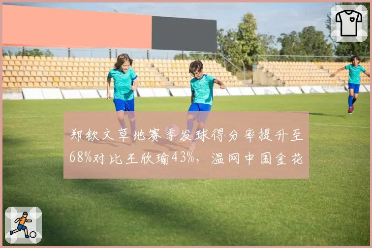 郑钦文草地赛季发球得分率提升至68%对比王欣瑜43%，温网中国金花晋级预测