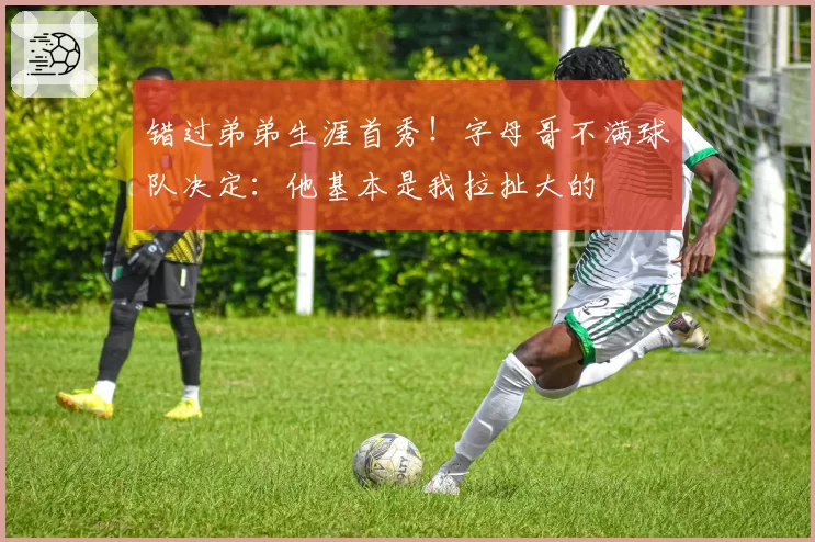 错过弟弟生涯首秀！字母哥不满球队决定：他基本是我拉扯大的