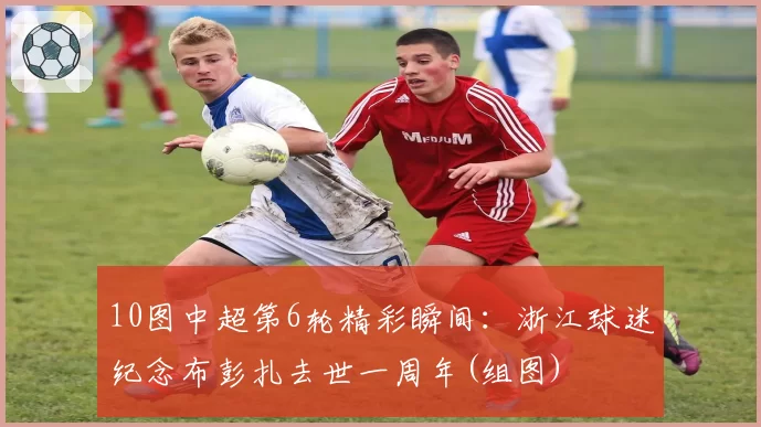 10图中超第6轮精彩瞬间：浙江球迷纪念布彭扎去世一周年(组图)