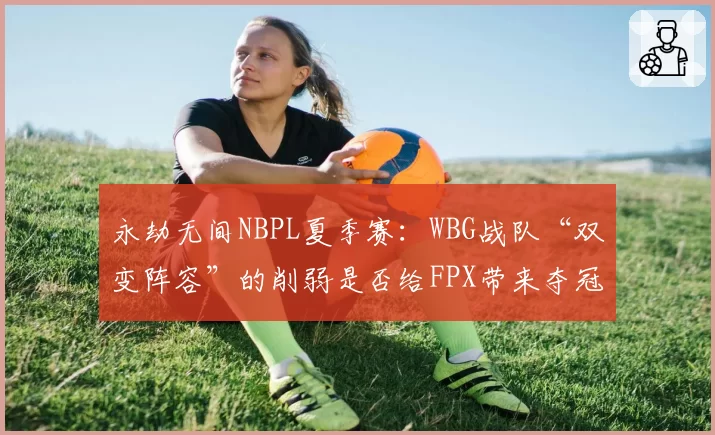 永劫无间NBPL夏季赛：WBG战队“双变阵容”的削弱是否给FPX带来夺冠良机